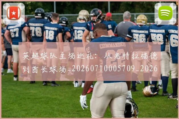英超球队主场巡礼:从老特拉福德到酋长球场_20260710005709_20260803145606