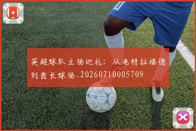 英超球队主场巡礼:从老特拉福德到酋长球场_20260710005709