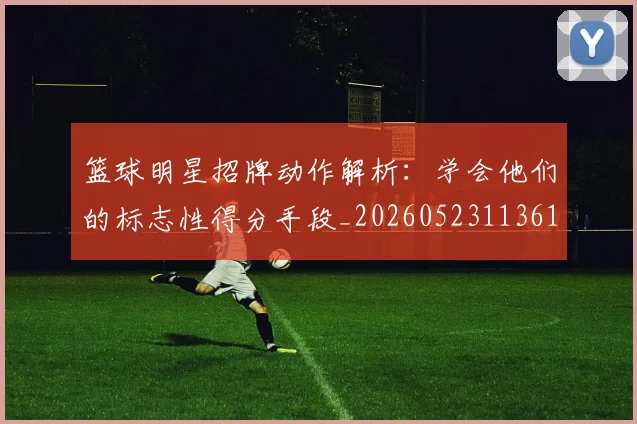 篮球明星招牌动作解析:学会他们的标志性得分手段_20260523113619_20260708200341