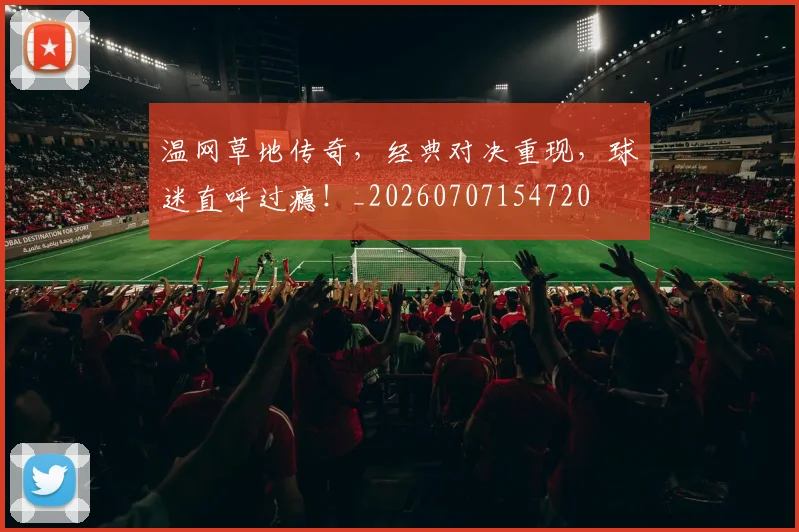 温网草地传奇，经典对决重现，球迷直呼过瘾！_20260707154720