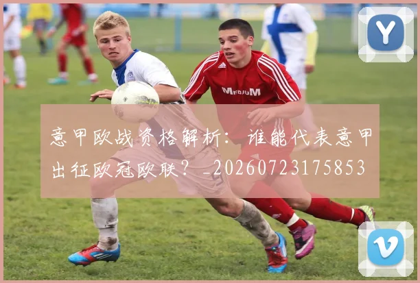 意甲欧战资格解析:谁能代表意甲出征欧冠欧联?_20260723175853