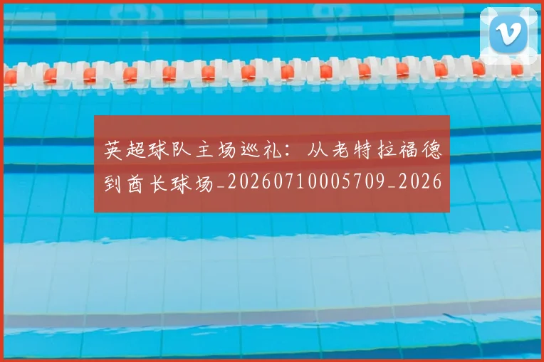 英超球队主场巡礼：从老特拉福德到酋长球场_20260710005709_20260803145606