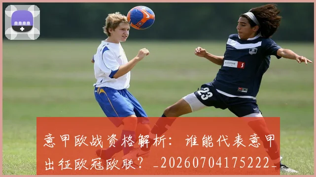 意甲欧战资格解析：谁能代表意甲出征欧冠欧联？_20260704175222_20260723175857