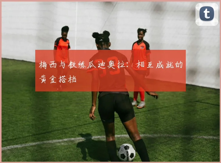 梅西与教练瓜迪奥拉:相互成就的黄金搭档