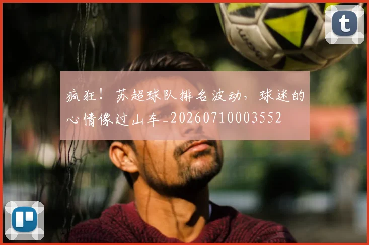 疯狂!苏超球队排名波动,球迷的心情像过山车_20260710003552