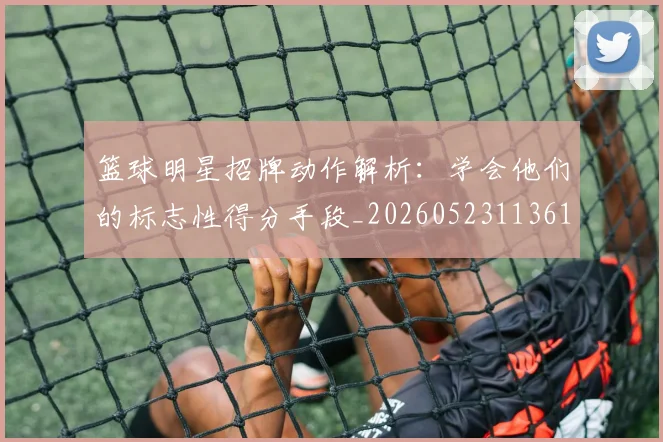篮球明星招牌动作解析：学会他们的标志性得分手段_20260523113619_20260803140549