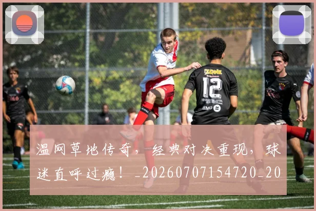 温网草地传奇，经典对决重现，球迷直呼过瘾！_20260707154720_20260803133320