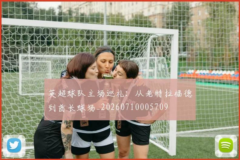 英超球队主场巡礼：从老特拉福德到酋长球场_20260710005709